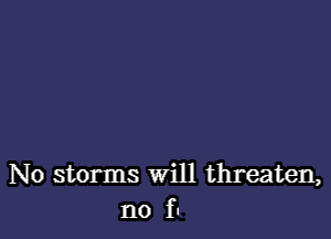 No storms will threaten,
no fu