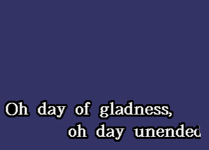 Oh day of gladness,
oh day unended