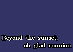 Beyond the sunset,
oh glad reunion