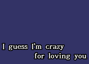 I guess Fm crazy
for loving you