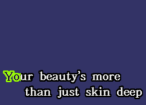 beautfs more
than just skin deep