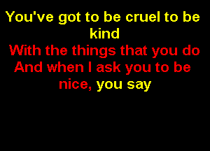 You've got to be cruel to be
kind
With the things that you do
And when I ask you to be

nice, you say