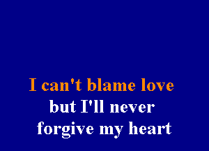 I can't blame love
but I'll never

forgive my heart