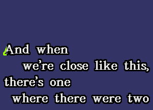 And when
were close like this,

there,s one
Where there were two