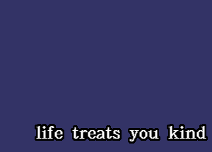 life treats you kind