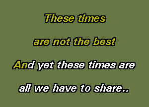 These times

are not the best

And yet these times are

all we have to share