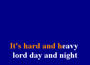 It's hard and heavy
lord day and night