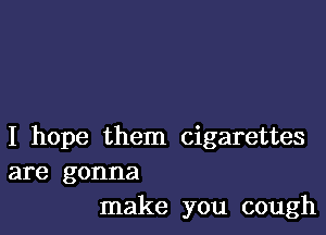 I hope them cigarettes
are gonna
make you cough