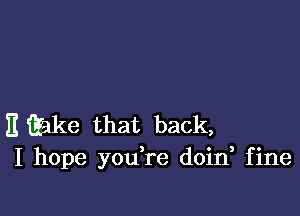 E Qake that back,
I hope you,re doin fine