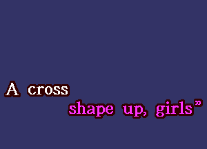 A cross

shape up, girlf