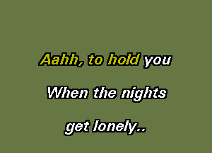 Aahh, to hold you

When the nights

get lonely..