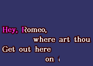 Hey, Romeo,

where art thou
Get out here
on I