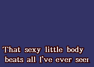 That sexy little body
beats all Fve ever see