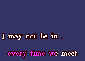 I may not be in

every time we meet