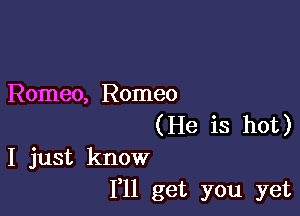 Romeo, Romeo

(He is hot)
I just know
I'll get you yet