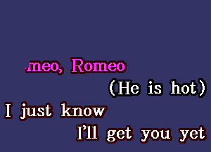 .meo, Romeo

(He is hot)
I just know
I'll get you yet