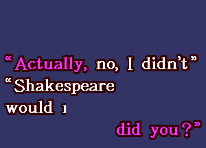 Actually, no, I didnTb

a Shakespeare
would 1

did you ? n