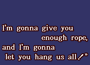 Fm gonna give you

enough rope,
and Fm gonna
let you hang us all In