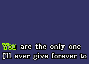 are the only one
F11 ever give forever to