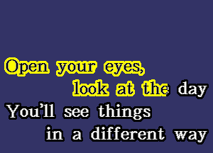 am
as m day
You1l see things

in a different way