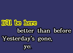 mum

better than before
Yesterdafs gone,

ye.-