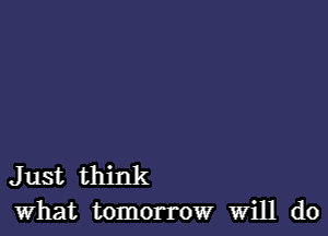 Just think
what tomorrow Will do