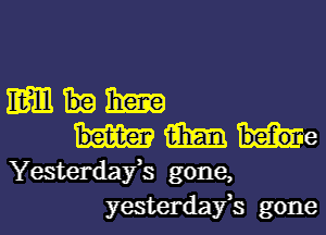 Em Ema
aim hem e
Yesterdafs gone,
yesterdafs gone