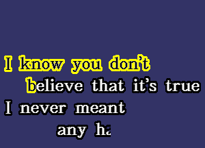 Em

believe that ifs true
I never meant
any h.