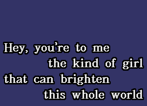 Hey, you,re to me

the kind of girl
that can brighten

this Whole world