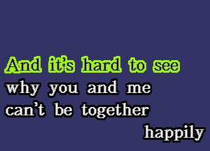 Hmmm

Why you and me
can,t be together
happily