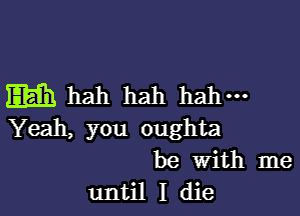 Eh hah hah hall-

Yeah, you oughta
be With me
until I die