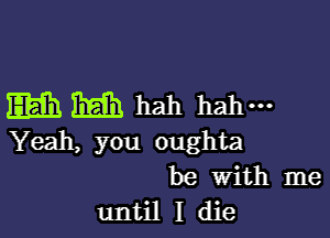 Elam rm hah hahm

Yeah, you oughta
be With me
until I die