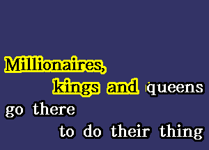 Millionaires,

13513.3 mil Iqueens

go there
to do their thing