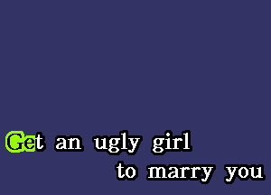 w an ugly girl
to marry you