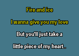 Fire and ice
I wanna give you my love

But you'll just take a

little piece of my heart.