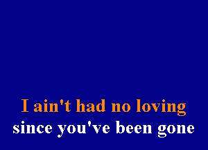 I ain't had no loving
since you've been gone