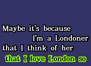 Maybe ifs because

Fm a Londoner
that I think of her

Mitibmmgo