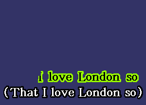 a! m 89
(That I love London so)