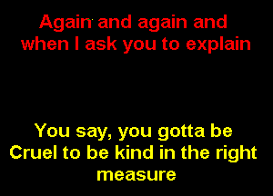 Again and again and
when I ask you to explain

You say, you gotta be
Cruel to be kind in the right
measure