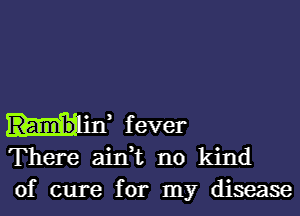 H11, fever
There ain,t no kind

of cure for my disease