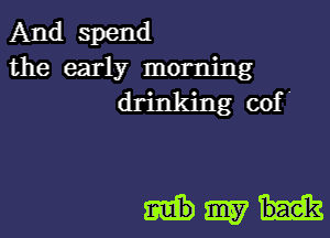 And spend
the early morning
drinking cof '

Hm