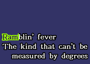 Hlin, fever
The kind that can,t be
measured by degrees