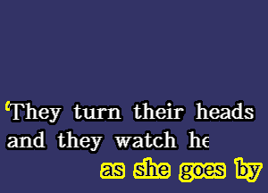 'They turn their heads
and they watch he

againtu