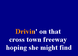 Drivin' on that

cross town freeway
hopmg she might fmd