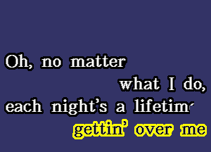 Oh, no matter
What I do,
each nightfs a lifetimr
(3am?