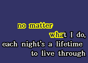 m m
Wt I do,
each nightfs a lifetime
to live through