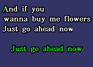 And if you
wanna buy me flowers
Just go ahead now

Just go ahead now