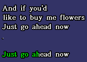 And if you,d
like to buy me flowers
Just go ahead now

Just go ahead now