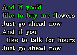 And if you,d
like to buy me flowers
Just go ahead now
And if you

like to talk for hours
Just go ahead now