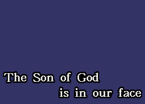 The Son of God
is in our face